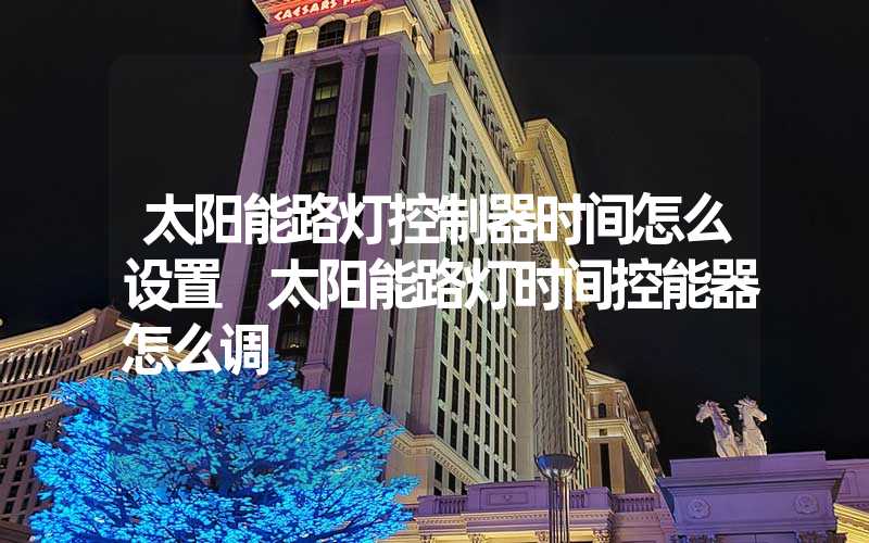太阳能路灯控制器时间怎么设置 太阳能路灯时间控能器怎么调